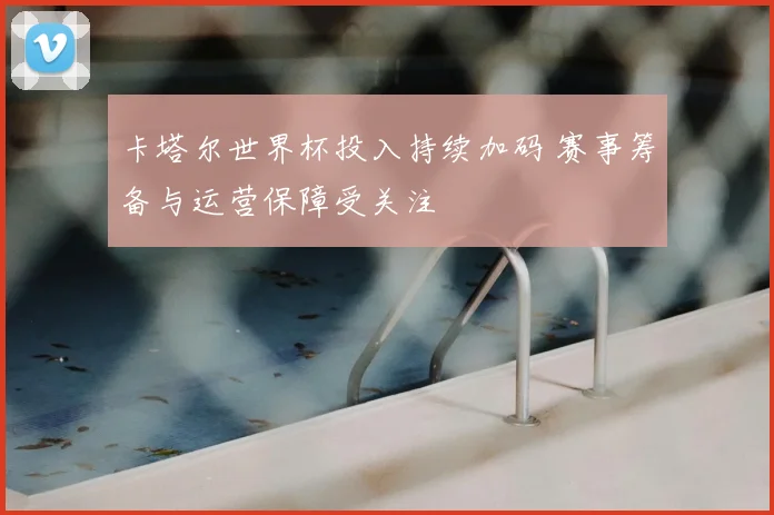 卡塔尔世界杯投入持续加码 赛事筹备与运营保障受关注